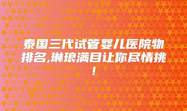 泰国三代试管婴儿医院物排名,琳琅满目让你尽情挑!