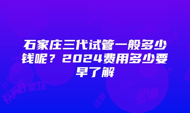 石家庄三代试管一般多少钱呢？2024费用多少要早了解