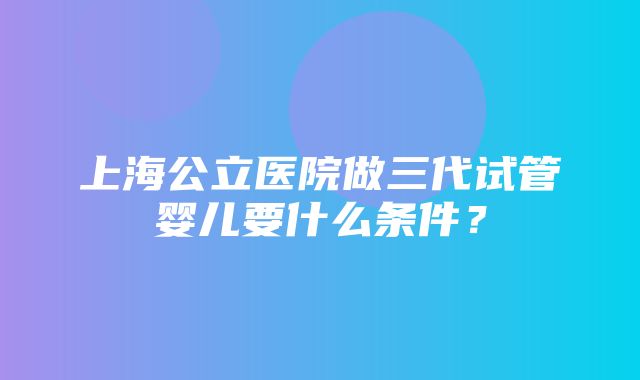 上海公立医院做三代试管婴儿要什么条件？