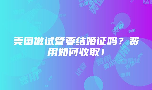 美国做试管要结婚证吗？费用如何收取！