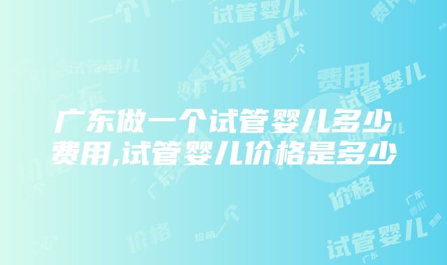 广东做一个试管婴儿多少费用,试管婴儿价格是多少