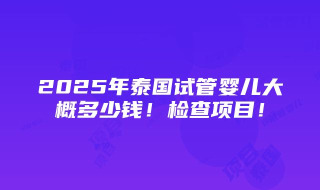 2025年泰国试管婴儿大概多少钱！检查项目！