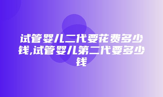 试管婴儿二代要花费多少钱,试管婴儿第二代要多少钱