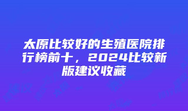 太原比较好的生殖医院排行榜前十，2024比较新版建议收藏