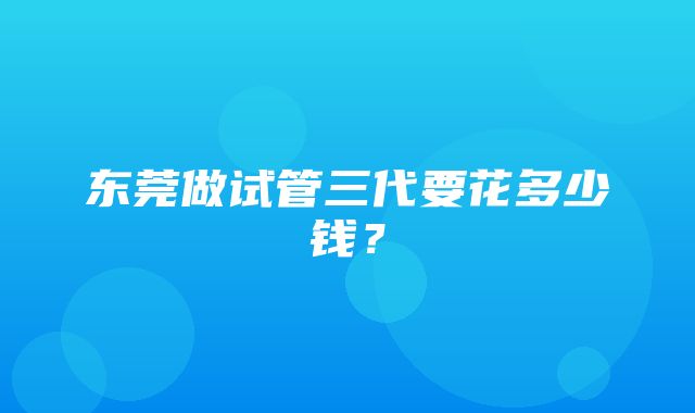 东莞做试管三代要花多少钱？