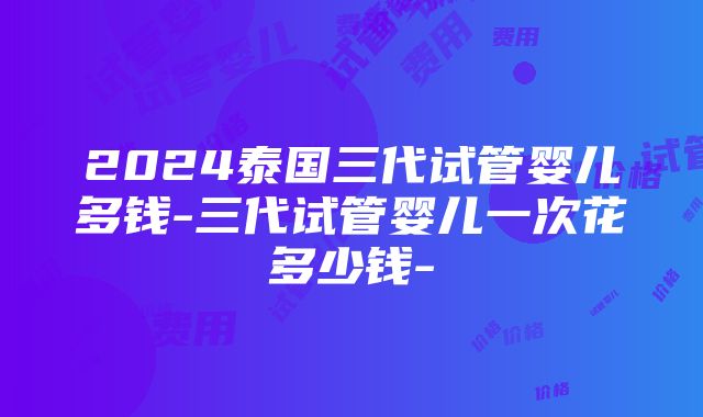 2024泰国三代试管婴儿多钱-三代试管婴儿一次花多少钱-