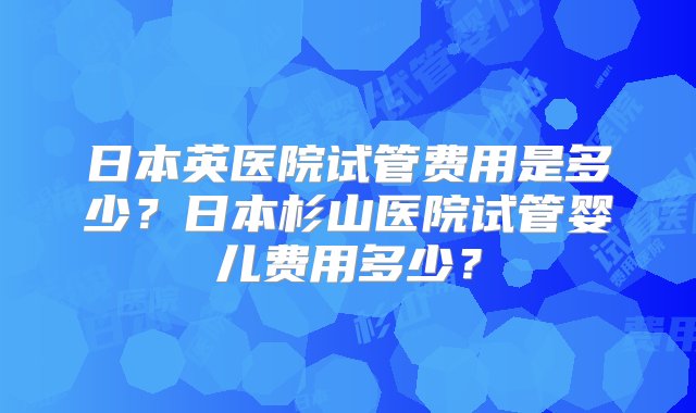 日本英医院试管费用是多少？日本杉山医院试管婴儿费用多少？