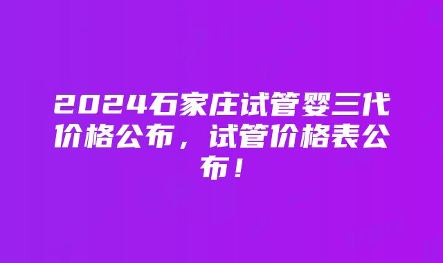 2024石家庄试管婴三代价格公布，试管价格表公布！