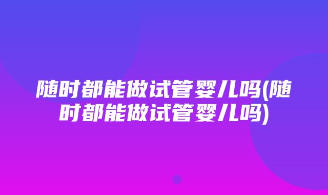 随时都能做试管婴儿吗(随时都能做试管婴儿吗)