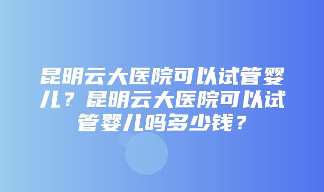 昆明云大医院可以试管婴儿？昆明云大医院可以试管婴儿吗多少钱？