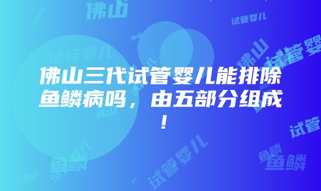 佛山三代试管婴儿能排除鱼鳞病吗，由五部分组成！