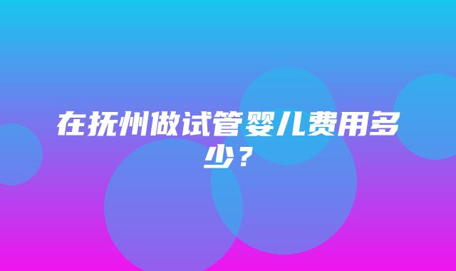 在抚州做试管婴儿费用多少？