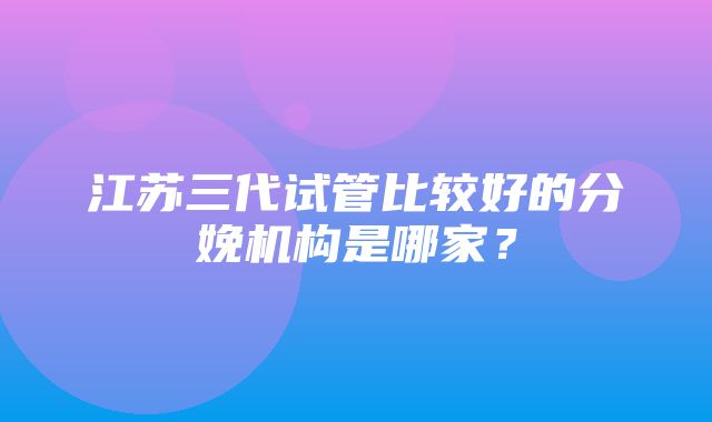 江苏三代试管比较好的分娩机构是哪家？