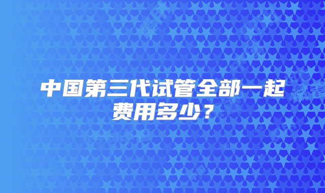 中国第三代试管全部一起费用多少？