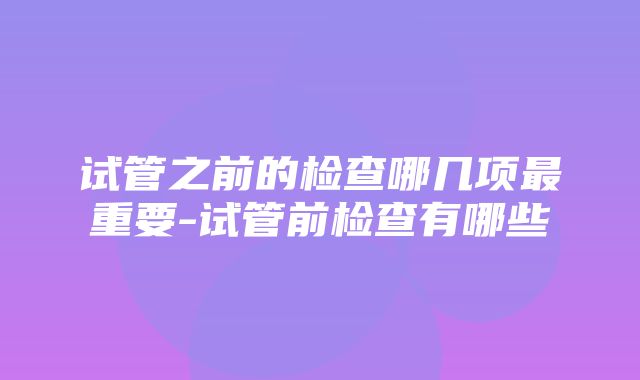 试管之前的检查哪几项最重要-试管前检查有哪些