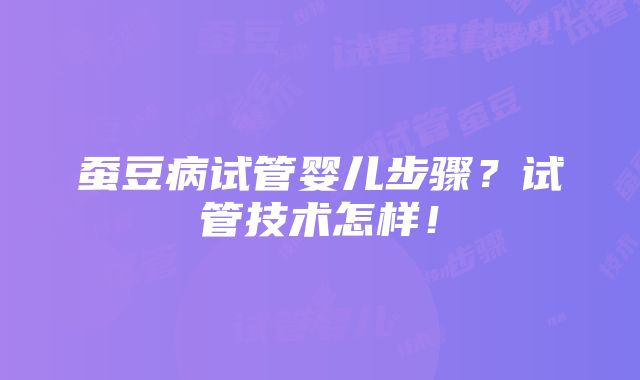 蚕豆病试管婴儿步骤？试管技术怎样！