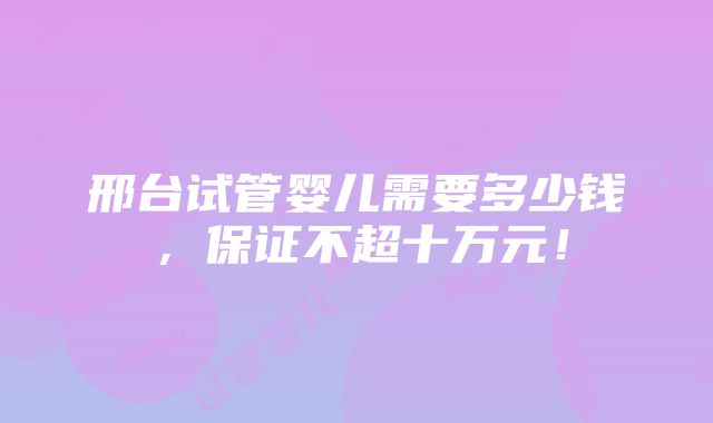 邢台试管婴儿需要多少钱，保证不超十万元！