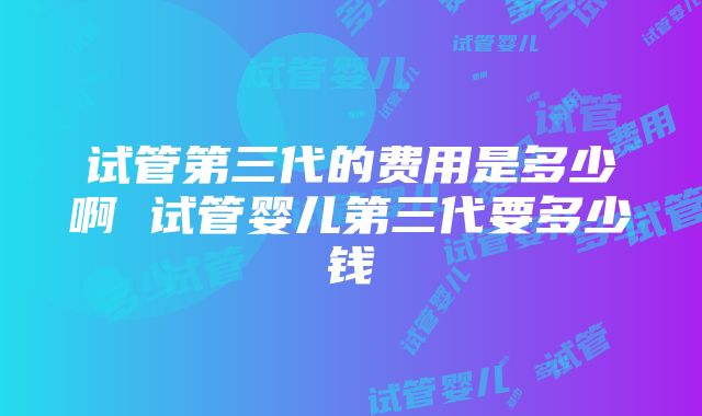 试管第三代的费用是多少啊 试管婴儿第三代要多少钱