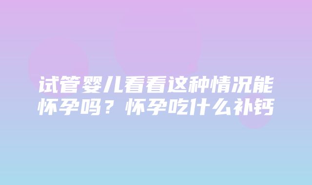 试管婴儿看看这种情况能怀孕吗？怀孕吃什么补钙