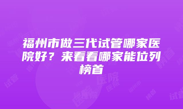 福州市做三代试管哪家医院好？来看看哪家能位列榜首