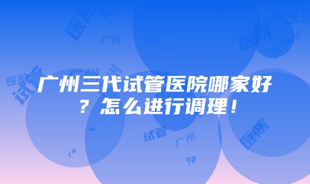 广州三代试管医院哪家好？怎么进行调理！