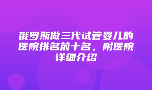 俄罗斯做三代试管婴儿的医院排名前十名，附医院详细介绍