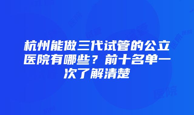 杭州能做三代试管的公立医院有哪些？前十名单一次了解清楚