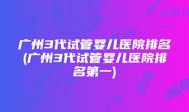 广州3代试管婴儿医院排名(广州3代试管婴儿医院排名第一)