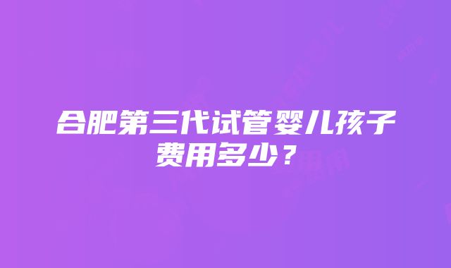 合肥第三代试管婴儿孩子费用多少？