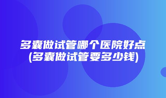 多囊做试管哪个医院好点(多囊做试管要多少钱)