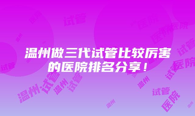 温州做三代试管比较厉害的医院排名分享！