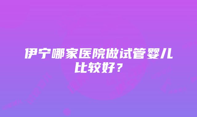 伊宁哪家医院做试管婴儿比较好？