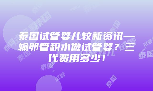 泰国试管婴儿较新资讯—输卵管积水做试管婴？三代费用多少！