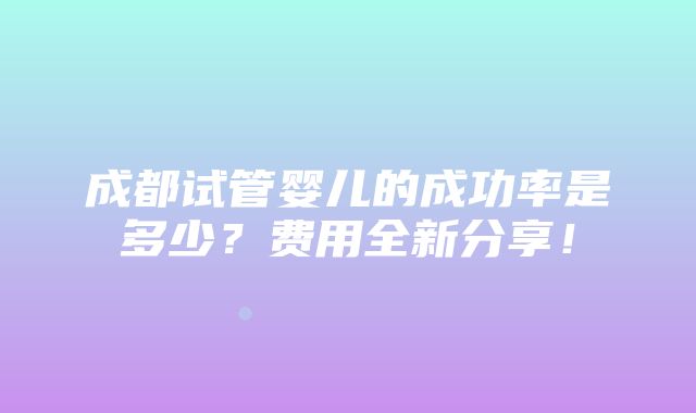 成都试管婴儿的成功率是多少？费用全新分享！