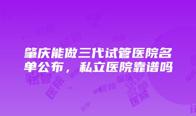 肇庆能做三代试管医院名单公布，私立医院靠谱吗