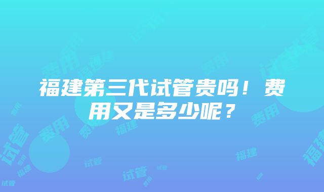 福建第三代试管贵吗！费用又是多少呢？