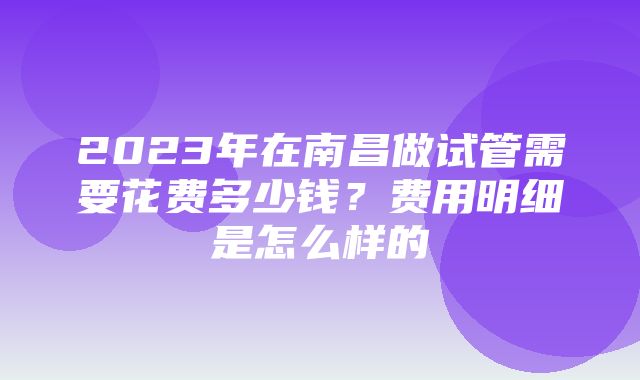 2023年在南昌做试管需要花费多少钱？费用明细是怎么样的