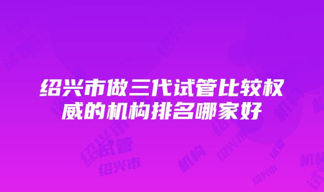 绍兴市做三代试管比较权威的机构排名哪家好