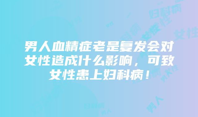 男人血精症老是复发会对女性造成什么影响，可致女性患上妇科病！