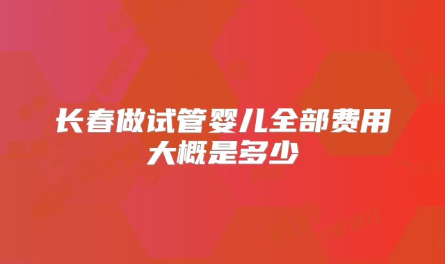 长春做试管婴儿全部费用大概是多少