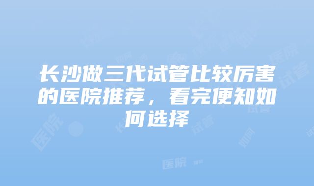 长沙做三代试管比较厉害的医院推荐，看完便知如何选择