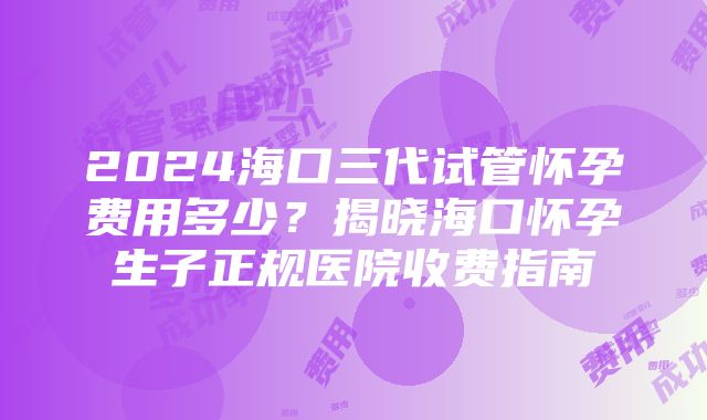 2024海口三代试管怀孕费用多少？揭晓海口怀孕生子正规医院收费指南