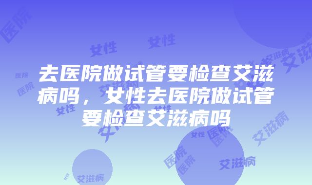 去医院做试管要检查艾滋病吗，女性去医院做试管要检查艾滋病吗