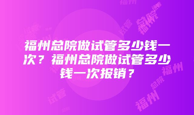 福州总院做试管多少钱一次？福州总院做试管多少钱一次报销？