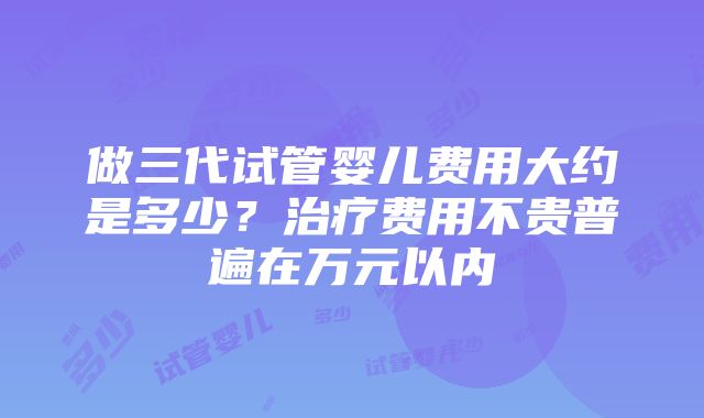 做三代试管婴儿费用大约是多少？治疗费用不贵普遍在万元以内