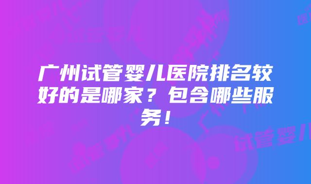 广州试管婴儿医院排名较好的是哪家？包含哪些服务！