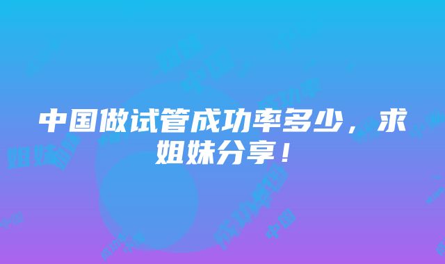 中国做试管成功率多少，求姐妹分享！