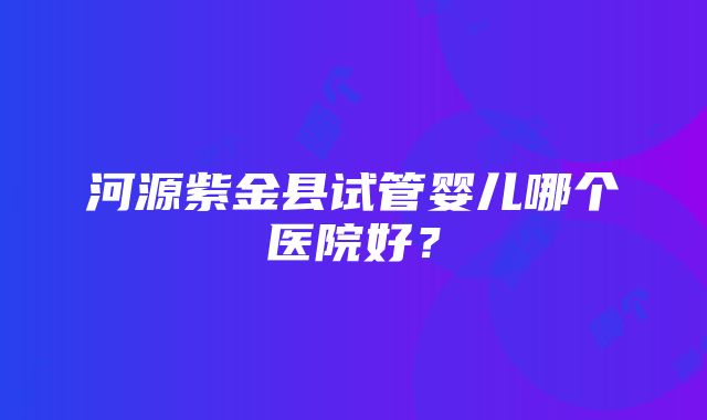 河源紫金县试管婴儿哪个医院好？