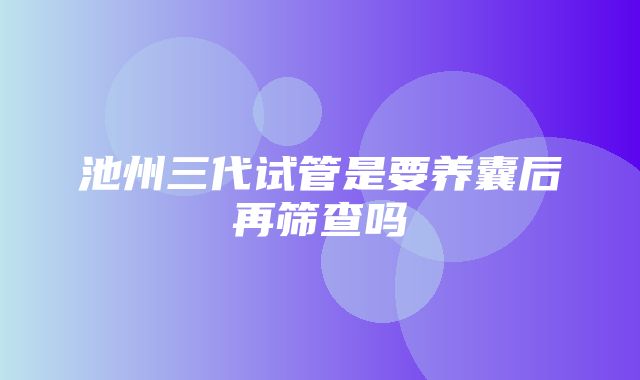 池州三代试管是要养囊后再筛查吗