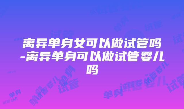 离异单身女可以做试管吗-离异单身可以做试管婴儿吗